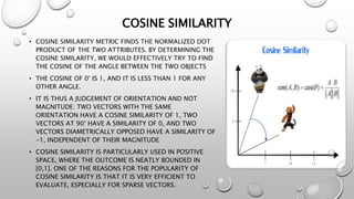 COSINE SIMILARITY
• COSINE SIMILARITY METRIC FINDS THE NORMALIZED DOT
PRODUCT OF THE TWO ATTRIBUTES. BY DETERMINING THE
COSINE SIMILARITY, WE WOULD EFFECTIVELY TRY TO FIND
THE COSINE OF THE ANGLE BETWEEN THE TWO OBJECTS
• THE COSINE OF 0° IS 1, AND IT IS LESS THAN 1 FOR ANY
OTHER ANGLE.
• IT IS THUS A JUDGEMENT OF ORIENTATION AND NOT
MAGNITUDE: TWO VECTORS WITH THE SAME
ORIENTATION HAVE A COSINE SIMILARITY OF 1, TWO
VECTORS AT 90° HAVE A SIMILARITY OF 0, AND TWO
VECTORS DIAMETRICALLY OPPOSED HAVE A SIMILARITY OF
-1, INDEPENDENT OF THEIR MAGNITUDE
• COSINE SIMILARITY IS PARTICULARLY USED IN POSITIVE
SPACE, WHERE THE OUTCOME IS NEATLY BOUNDED IN
[0,1]. ONE OF THE REASONS FOR THE POPULARITY OF
COSINE SIMILARITY IS THAT IT IS VERY EFFICIENT TO
EVALUATE, ESPECIALLY FOR SPARSE VECTORS.
 