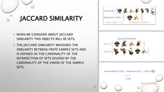 JACCARD SIMILARITY
• WHEN WE CONSIDER ABOUT JACCARD
SIMILARITY THIS OBJECTS WILL BE SETS.
• THE JACCARD SIMILARITY MEASURES THE
SIMILARITY BETWEEN FINITE SAMPLE SETS AND
IS DEFINED AS THE CARDINALITY OF THE
INTERSECTION OF SETS DIVIDED BY THE
CARDINALITY OF THE UNION OF THE SAMPLE
SETS.
 