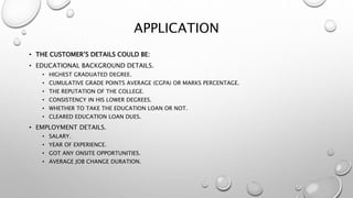 APPLICATION
• THE CUSTOMER’S DETAILS COULD BE:
• EDUCATIONAL BACKGROUND DETAILS.
• HIGHEST GRADUATED DEGREE.
• CUMULATIVE GRADE POINTS AVERAGE (CGPA) OR MARKS PERCENTAGE.
• THE REPUTATION OF THE COLLEGE.
• CONSISTENCY IN HIS LOWER DEGREES.
• WHETHER TO TAKE THE EDUCATION LOAN OR NOT.
• CLEARED EDUCATION LOAN DUES.
• EMPLOYMENT DETAILS.
• SALARY.
• YEAR OF EXPERIENCE.
• GOT ANY ONSITE OPPORTUNITIES.
• AVERAGE JOB CHANGE DURATION.
 
