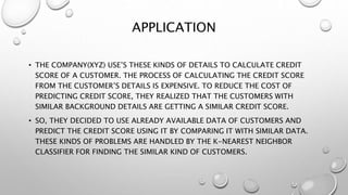 APPLICATION
• THE COMPANY(XYZ) USE’S THESE KINDS OF DETAILS TO CALCULATE CREDIT
SCORE OF A CUSTOMER. THE PROCESS OF CALCULATING THE CREDIT SCORE
FROM THE CUSTOMER’S DETAILS IS EXPENSIVE. TO REDUCE THE COST OF
PREDICTING CREDIT SCORE, THEY REALIZED THAT THE CUSTOMERS WITH
SIMILAR BACKGROUND DETAILS ARE GETTING A SIMILAR CREDIT SCORE.
• SO, THEY DECIDED TO USE ALREADY AVAILABLE DATA OF CUSTOMERS AND
PREDICT THE CREDIT SCORE USING IT BY COMPARING IT WITH SIMILAR DATA.
THESE KINDS OF PROBLEMS ARE HANDLED BY THE K-NEAREST NEIGHBOR
CLASSIFIER FOR FINDING THE SIMILAR KIND OF CUSTOMERS.
 