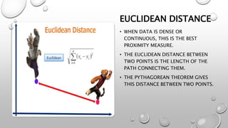 EUCLIDEAN DISTANCE
• WHEN DATA IS DENSE OR
CONTINUOUS, THIS IS THE BEST
PROXIMITY MEASURE.
• THE EUCLIDEAN DISTANCE BETWEEN
TWO POINTS IS THE LENGTH OF THE
PATH CONNECTING THEM.
• THE PYTHAGOREAN THEOREM GIVES
THIS DISTANCE BETWEEN TWO POINTS.
 