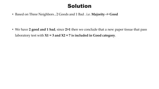 Solution
• Based on Three Neighbors , 2 Goods and 1 Bad . i.e. Majority -> Good
• We have 2 good and 1 bad, since 2>1 then we conclude that a new paper tissue that pass
laboratory test with X1 = 3 and X2 = 7 is included in Good category.
 