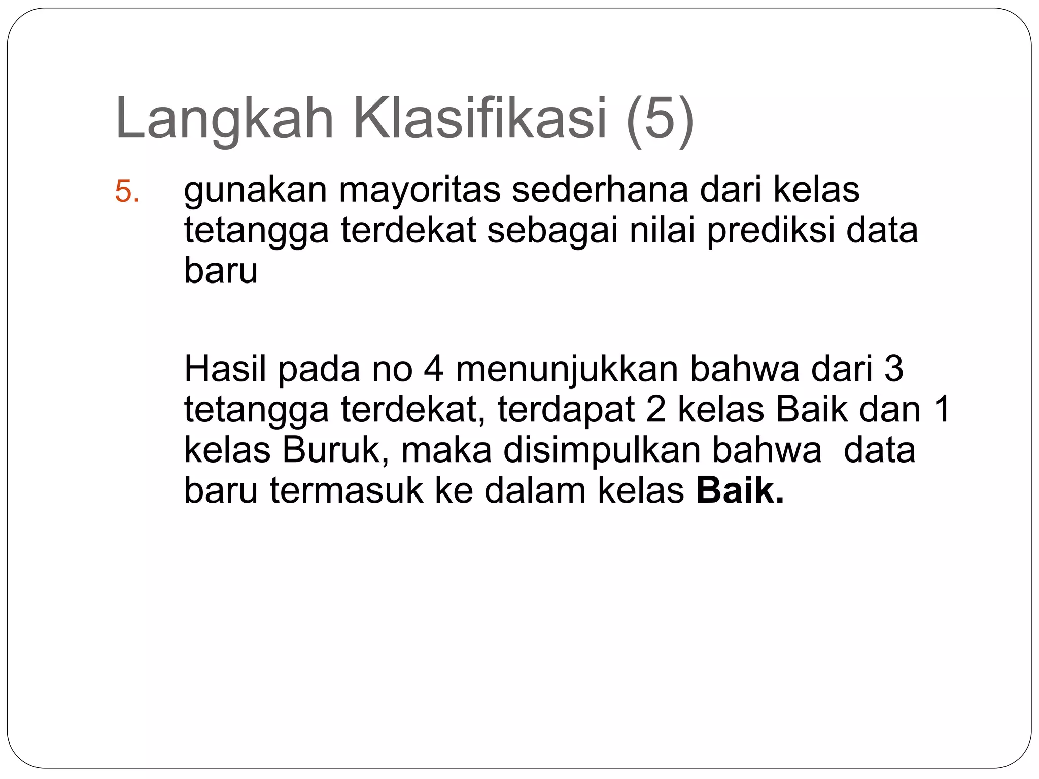 Langkah Klasifikasi (5)
5. gunakan mayoritas sederhana dari kelas
tetangga terdekat sebagai nilai prediksi data
baru
Hasil pada no 4 menunjukkan bahwa dari 3
tetangga terdekat, terdapat 2 kelas Baik dan 1
kelas Buruk, maka disimpulkan bahwa data
baru termasuk ke dalam kelas Baik.
 