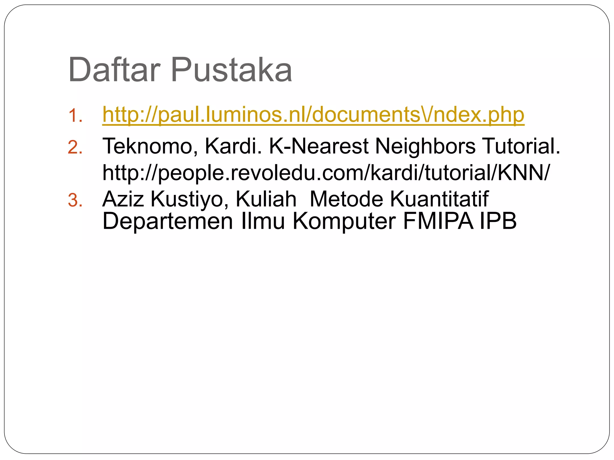 Daftar Pustaka
1. http://paul.luminos.nl/documents/ndex.php
2. Teknomo, Kardi. K-Nearest Neighbors Tutorial.
http://people.revoledu.com/kardi/tutorial/KNN/
3. Aziz Kustiyo, Kuliah Metode Kuantitatif
Departemen Ilmu Komputer FMIPA IPB
 