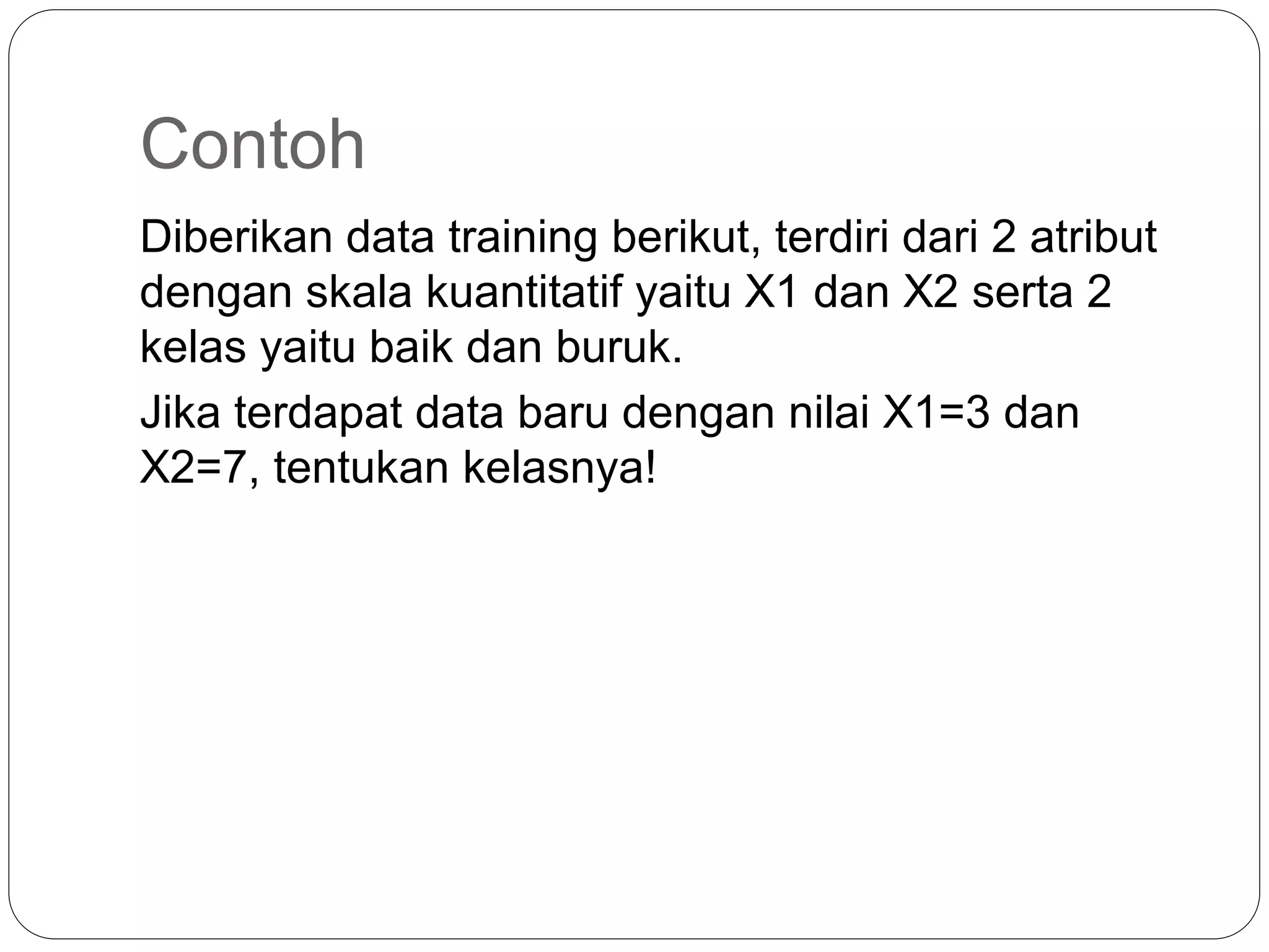 Contoh
Diberikan data training berikut, terdiri dari 2 atribut
dengan skala kuantitatif yaitu X1 dan X2 serta 2
kelas yaitu baik dan buruk.
Jika terdapat data baru dengan nilai X1=3 dan
X2=7, tentukan kelasnya!
 