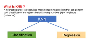 What is KNN ?
K-nearest neighbor is supervised machine learning algorithm that can perform
both classification and regression tasks using numbers (k) of neighbors
(instances).
KNN
Regression
Classification
 