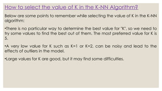 How to select the value of K in the K-NN Algorithm?
Below are some points to remember while selecting the value of K in the K-NN
algorithm:
•There is no particular way to determine the best value for "K", so we need to
try some values to find the best out of them. The most preferred value for K is
5.
•A very low value for K such as K=1 or K=2, can be noisy and lead to the
effects of outliers in the model.
•Large values for K are good, but it may find some difficulties.
 