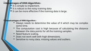 Advantages of KNN Algorithm:-
 It is simple to implement.
 It is robust to the noisy training data
 It can be more effective if the training data is large.
 Disadvantages of KNN Algorithm:-
 Always needs to determine the value of K which may be complex
some time.
 The computation cost is high because of calculating the distance
between the data points for all the training samples.
 Need feature scaling.
 Does not work well with high dimensions.
 Sensitive to noisy data, missing values and outliers.
 