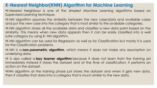 K-Nearest Neighbor(KNN) Algorithm for Machine Learning
•K-Nearest Neighbour is one of the simplest Machine Learning algorithms based on
Supervised Learning technique.
•K-NN algorithm assumes the similarity between the new case/data and available cases
and put the new case into the category that is most similar to the available categories.
•K-NN algorithm stores all the available data and classifies a new data point based on the
similarity. This means when new data appears then it can be easily classified into a well
suite category by using K- NN algorithm.
•K-NN algorithm can be used for Regression as well as for Classification but mostly it is used
for the Classification problems.
•K-NN is a non-parametric algorithm, which means it does not make any assumption on
underlying data.
•It is also called a lazy learner algorithm because it does not learn from the training set
immediately instead it stores the dataset and at the time of classification, it performs an
action on the dataset.
•KNN algorithm at the training phase just stores the dataset and when it gets new data,
then it classifies that data into a category that is much similar to the new data.
 