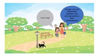 No dear, you can
differentiate
between a cat
and dog based on
their
characteristics
 
