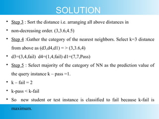SOLUTION

Step 3 : Sort the distance i.e. arranging all above distances in

non-decreasing order. (3,3.6,4.5)

Step 4 :Gather the category of the nearest neighbors. Select k=3 distance
from above as (d3,d4,d1) = > (3,3.6,4)

d3=(3,4,fail) d4=(1,4,fail) d1=(7,7,Pass)

Step 5 : Select majority of the category of NN as the prediction value of
the query instance k – pass =1.

k – fail = 2

k-pass < k-fail

So new student or test instance is classified to fail because k-fail is
maximum.
 