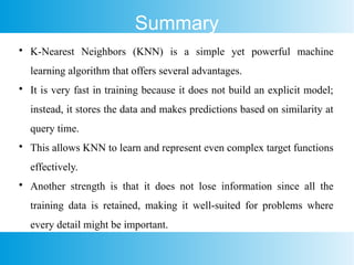Summary

K-Nearest Neighbors (KNN) is a simple yet powerful machine
learning algorithm that offers several advantages.

It is very fast in training because it does not build an explicit model;
instead, it stores the data and makes predictions based on similarity at
query time.

This allows KNN to learn and represent even complex target functions
effectively.

Another strength is that it does not lose information since all the
training data is retained, making it well-suited for problems where
every detail might be important.
 