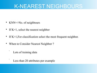 K-NEAREST NEIGHBOURS

KNN=>No. of neighbours

If K=1, select the nearest neighbor

If K>1,For classification select the most frequent neighbor.

When to Consider Nearest Neighbor ?
 Lots of training data
 Less than 20 attributes per example
 