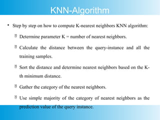 KNN-Algorithm

Step by step on how to compute K-nearest neighbors KNN algorithm:
 Determine parameter K = number of nearest neighbors.
 Calculate the distance between the query-instance and all the
training samples.
 Sort the distance and determine nearest neighbors based on the K-
th minimum distance.
 Gather the category of the nearest neighbors.
 Use simple majority of the category of nearest neighbors as the
prediction value of the query instance.
 