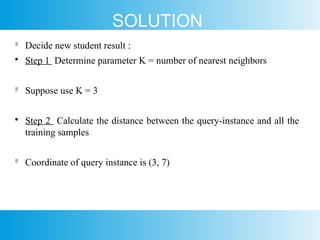 SOLUTION

Decide new student result :

Step 1 Determine parameter K = number of nearest neighbors

Suppose use K = 3

Step 2 Calculate the distance between the query-instance and all the
training samples

Coordinate of query instance is (3, 7)
 