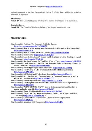 Haytham Al Fiqi Books: http://amzn.to/27nSCB9
maintain pursuant to the last Paragraph of Article 5 of this Law, within the period as
stipulated in regulation.
Effectiveness
Article 27: This Law shall become effective three months after the date of its publication.
Executive Power
Article 28: The Council of Ministers shall carry out the provisions of this Law.
MORE BOOKS
#haythamalfiqi Autism - The Complete Guide for Parents
https://www.amazon.com/dp/1547004673
#haythamalfiqi How to Make Money with Outsourced Articles and Article Marketing ?
http://amzn.to/1Uv1kJE
#haythamalfiqi How to Start a Day Care Center? http://amzn.to/1RtPc5n
#haythamalfiqi India Travel http://amzn.to/1RwKd6c
#haythamalfiqi Law of attraction: (A Simple Guide to attract Wealth, Health,power,and
Happiness) http://amzn.to/1UmirNh
#haythamalfiqi Nursing Careers: Do You Have What It Takes http://amzn.to/1pDLChD
#haythamalfiqi Public Contract Law: The Law Student's Guide to Pursuing a Career in
Public Contract Law http://amzn.to/1So19Ms
#haythamalfiqi Public Speaking: Secrets for Success http://amzn.to/1ZFuF3g
#haythamalfiqi The Quality of Life: health related quality of life questionnaire
http://amzn.to/1MKj4IL
#haythamalfiqi Self Insight and Professional Growth http://amzn.to/1Pyee13
#haythamalfiqi Sex Life after 60: ( Common Issues to Consider if you want to have a
Great Sex Life after 60 ) http://amzn.to/1RwLcTO
#haythamalfiqi Swimming Pool Guide http://amzn.to/1UUA5GS
#haythamalfiqi The Weight Loss Solution :: 53 Lessons for loss Your Weight Forever
http://amzn.to/1RmkIWt
#haythamalfiqi WHAT DO YOU WANT? how to design a plan for your life: how to
design a plan for your life http://amzn.to/1ZFuG7i
#haythamalfiqi Wood Working Guilds http://amzn.to/1UQoXMj
#haythamalfiqi Yoga :: An Easy Yoga for Beginners Guide (Lose Weight, And Heal
Your Body) http://amzn.to/1pR1P3Q *
#haythamalfiqi Criminal Law: International Criminal Police Organization
http://amzn.to/25qILcO *
#haythamalfiqi American Idol Contestants http://amzn.to/1So25jJ
10
 