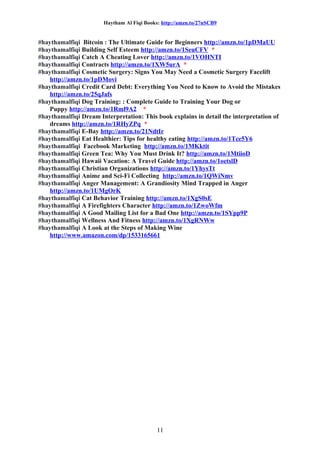 Haytham Al Fiqi Books: http://amzn.to/27nSCB9
#haythamalfiqi Bitcoin : The Ultimate Guide for Beginners http://amzn.to/1pDMaUU
#haythamalfiqi Building Self Esteem http://amzn.to/1SeuCFV *
#haythamalfiqi Catch A Cheating Lover http://amzn.to/1VOHNTI
#haythamalfiqi Contracts http://amzn.to/1XW5urA *
#haythamalfiqi Cosmetic Surgery: Signs You May Need a Cosmetic Surgery Facelift
http://amzn.to/1pDMovi
#haythamalfiqi Credit Card Debt: Everything You Need to Know to Avoid the Mistakes
http://amzn.to/25qJafs
#haythamalfiqi Dog Training: : Complete Guide to Training Your Dog or
Puppy http://amzn.to/1Rml9A2 *
#haythamalfiqi Dream Interpretation: This book explains in detail the interpretation of
dreams http://amzn.to/1RHyZPq *
#haythamalfiqi E-Bay http://amzn.to/21NdtIr
#haythamalfiqi Eat Healthier: Tips for healthy eating http://amzn.to/1Tce5Y6
#haythamalfiqi Facebook Marketing http://amzn.to/1MKktit
#haythamalfiqi Green Tea: Why You Must Drink It? http://amzn.to/1MtiioD
#haythamalfiqi Hawaii Vacation: A Travel Guide http://amzn.to/1oetslD
#haythamalfiqi Christian Organizations http://amzn.to/1YhysTt
#haythamalfiqi Anime and Sci-Fi Collecting http://amzn.to/1QWiNmv
#haythamalfiqi Anger Management: A Grandiosity Mind Trapped in Anger
http://amzn.to/1UMgOrK
#haythamalfiqi Cat Behavior Training http://amzn.to/1XgS0sE
#haythamalfiqi A Firefighters Character http://amzn.to/1ZwoWfm
#haythamalfiqi A Good Mailing List for a Bad One http://amzn.to/1SYpp9P
#haythamalfiqi Wellness And Fitness http://amzn.to/1XgRNWw
#haythamalfiqi A Look at the Steps of Making Wine
http://www.amazon.com/dp/1533165661
11
 