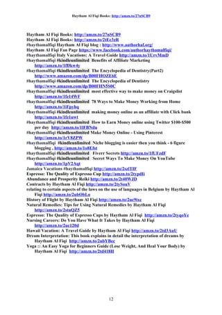 Haytham Al Fiqi Books: http://amzn.to/27nSCB9
Haytham Al Fiqi Books: http://amzn.to/27nSCB9
Haytham Al Fiqi Books: http://amzn.to/2tEe3zR
#haythamalfiqi Haytham Al Fiqi blog : http://www.authorhaf.org/
Haytham Al Fiqi Fan Page https://www.facebook.com/authorhaythamalfiqi/
#haythamalfiqi Italy Vacations: A Travel Guide http://amzn.to/1UrvMmD
#haythamalfiqi #kindleunlimited Benefits of Affiliate Marketing
http://amzn.to/1fDkw4y
#haythamalfiqi #kindleunlimited The Encyclopedia of Dentistry(Part2)
http://www.amazon.com/dp/B00FHOZE6E
#haythamalfiqi #kindleunlimited The Encyclopedia of Dentistry
http://www.amazon.com/dp/B00FHN5S0C
#haythamalfiqi #kindleunlimited most effective way to make money on Craigslist
http://amzn.to/1fz14WF
#haythamalfiqi #kindleunlimited 78 Ways to Make Money Working from Home
http://amzn.to/1iFpyhq
#haythamalfiqi #kindleunlimited making money online as an affiliate with Click bank
http://amzn.to/1fz1uwt
#haythamalfiqi #kindleunlimited How to Earn Money online using Twitter $100-$500
per day http://amzn.to/1lFBNdu
#haythamalfiqi #kindleunlimited Make Money Online - Using Pinterest
http://amzn.to/1rV8ZPW
#haythamalfiqi #kindleunlimited Niche blogging is easier then you think - 6 figure
blogging , http://amzn.to/1o8Efst
#haythamalfiqi #kindleunlimited Fiverr Secrets http://amzn.to/1fUFzdF
#haythamalfiqi #kindleunlimited Secret Ways To Make Money On YouTube
http://amzn.to/1pV2Aqt
Jamaica Vacations #haythamalfiqi http://amzn.to/2szlTIF
Espresso: The Quality of Espresso Cup http://amzn.to/2typdIi
Abundance and Prosperity Reiki http://amzn.to/2t40WJD
Contracts by Haytham Al Fiqi http://amzn.to/2tySouV
relating to certain aspects of the laws on the use of languages in Belgium by Haytham Al
Fiqi http://amzn.to/2ubObLo
History of Flight by Haytham Al Fiqi http://amzn.to/2uc9ixe
Natural Remedies: Tips for Using Natural Remedies by Haytham Al Fiqi
http://amzn.to/2stuQZ5
Espresso: The Quality of Espresso Cups by Haytham Al Fiqi http://amzn.to/2tyqoYe
Nursing Careers: Do You Have What It Takes by Haytham Al Fiqi
http://amzn.to/2uc120d
Hawaii Vacation: A Travel Guide by Haytham Al Fiqi http://amzn.to/2td3AuU
Dream Interpretation: This book explains in detail the interpretation of dreams by
Haytham Al Fiqi http://amzn.to/2ubYBec
Yoga :: An Easy Yoga for Beginners Guide (Lose Weight, And Heal Your Body) by
Haytham Al Fiqi http://amzn.to/2td418H
12
 