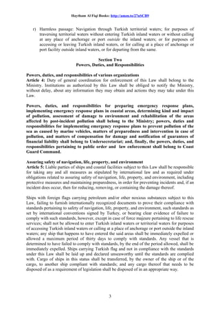 Haytham Al Fiqi Books: http://amzn.to/27nSCB9
r) Harmless passage: Navigation through Turkish territorial waters; for purposes of
traversing territorial waters without entering Turkish inland waters or without calling
at any place of anchorage or port outside the inland waters; or for purposes of
accessing or leaving Turkish inland waters, or for calling at a place of anchorage or
port facility outside inland waters, or for departing from the same.
Section Two
Powers, Duties, and Responsibilities
Powers, duties, and responsibilities of various organizations
Article 4: Duty of general coordination for enforcement of this Law shall belong to the
Ministry. Institutions as authorized by this Law shall be obliged to notify the Ministry,
without delay, about any information they may obtain and actions they may take under this
Law.
Powers, duties, and responsibilities for preparing emergency response plans,
implementing emergency response plans in coastal areas, determining kind and impact
of pollution, assessment of damage to environment and rehabilitation of the areas
affected by post-incident pollution shall belong to the Ministry; powers, duties and
responsibilities for implementing emergency response plans to prevent pollution of the
sea as caused by marine vehicles, matters of preparedness and intervention in case of
pollution, and matters of compensation for damage and notification of guarantees of
financial liability shall belong to Undersecretariat; and, finally, the powers, duties, and
responsibilities pertaining to public order and law enforcement shall belong to Coast
Guard Command.
Assuring safety of navigation, life, property, and environment
Article 5: Liable parties of ships and coastal facilities subject to this Law shall be responsible
for taking any and all measures as stipulated by international law and as required under
obligations related to assuring safety of navigation, life, property, and environment, including
protective measures and maintaining preparedness, in order for preventing incidents and, if an
incident does occur, then for reducing, removing, or containing the damage thereof.
Ships with foreign flags carrying petroleum and/or other noxious substances subject to this
Law, failing to furnish internationally recognized documents to prove their compliance with
standards pertaining to safety of navigation, life, property, and environment, such standards as
set by international conventions signed by Turkey, or bearing clear evidence of failure to
comply with such standards, however, except in case of force majeure pertaining to life rescue
services; shall not be allowed to enter Turkish inland waters or territorial waters for purposes
of accessing Turkish inland waters or calling at a place of anchorage or port outside the inland
waters; any ship that happens to have entered the said areas shall be immediately expelled or
allowed a maximum period of thirty days to comply with standards. Any vessel that is
determined to have failed to comply with standards, by the end of the period allowed, shall be
immediately expelled. Ships carrying Turkish flag and not in compliance with the standards
under this Law shall be laid up and declared unseaworthy until the standards are complied
with. Cargo of ships in this status shall be transferred, by the owner of the ship or of the
cargo, to another ship compliant with standards; and any cargo thereof that needs to be
disposed of as a requirement of legislation shall be disposed of in an appropriate way.
3
 