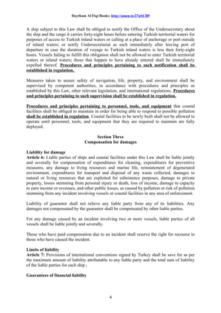 Haytham Al Fiqi Books: http://amzn.to/27nSCB9
A ship subject to this Law shall be obliged to notify the Office of the Undersecretary about
the ship and the cargo it carries forty-eight hours before entering Turkish territorial waters for
purposes of access to Turkish inland waters or calling at a place of anchorage or port outside
of inland waters; or notify Undersecretariat as such immediately after leaving port of
departure in case the duration of voyage to Turkish inland waters is less then forty-eight
hours. Vessels failing to fulfill this obligation shall not be allowed to enter Turkish territorial
waters or inland waters; those that happen to have already entered shall be immediately
expelled thereof. Procedures and principles pertaining to such notification shall be
established in regulation.
Measures taken to assure safety of navigation, life, property, and environment shall be
supervised by competent authorities, in accordance with procedures and principles as
established by this Law, other relevant legislation, and international regulations. Procedures
and principles pertaining to such supervision shall be established in regulation.
Procedures and principles pertaining to personnel, tools, and equipment that coastal
facilities shall be obliged to maintain in order for being able to respond to possible pollution
shall be established in regulation. Coastal facilities to be newly built shall not be allowed to
operate until personnel, tools, and equipment that they are required to maintain are fully
deployed.
Section Three
Compensation for damages
Liability for damage
Article 6: Liable parties of ships and coastal facilities under this Law shall be liable jointly
and severally for compensation of expenditures for cleaning, expenditures for preventive
measures, any damage to living resources and marine life, reinstatement of degenerated
environment, expenditures for transport and disposal of any waste collected, damages to
natural or living resources that are exploited for subsistence purposes, damage to private
property, losses stemming from personal injury or death, loss of income, damage to capacity
to earn income or revenues, and other public losses, as caused by pollution or risk of pollution
stemming from any incident involving vessels or coastal facilities in any area of enforcement.
Liability of guarantor shall not relieve any liable party from any of its liabilities. Any
damages not compensated by the guarantor shall be compensated by other liable parties.
For any damage caused by an incident involving two or more vessels, liable parties of all
vessels shall be liable jointly and severally.
Those who have paid compensation due to an incident shall reserve the right for recourse to
those who have caused the incident.
Limits of liability
Article 7: Provisions of international conventions signed by Turkey shall be save for as per
the maximum amount of liability attributable to any liable party and the total sum of liability
of the liable parties for each ship ;
Guarantees of financial liability
4
 