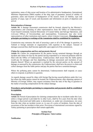 Haytham Al Fiqi Books: http://amzn.to/27nSCB9
registration, name of ship owner and location of its administrative headquarters, International
Maritime Organization (IMO) number of the ship, type of guarantee, period of validity of
guarantee, name and location of headquarters of the insurer, limits on liability, type and
quantity of cargo, type of vessel, and documents and information on ports of departure and
arrival.
Determination of damage
Article 10: A damage assessment commission shall be formed, chaired by the Ministry’s
representative and consisting of other representatives from the Office of Undersecretary,
Coast Guard Command, General Directorate of Coastal Safety and Salvage Operations, and
(relevant) Offices of Governorships and municipalities. Commission may also invite
representatives of other institutions and experts, where it deems it necessary. Procedures and
principles pertaining to workings of the commission shall be established in regulation.
Commission may outsource the task of assessing a part or all of the damage in question, to
Turkish or foreign nationals or organizations with expertise in the subject. Amount of
damages assessed thus shall become applicable upon approval of the commission.
Claims for compensation and fees and payments thereof
Article 11: Claims for compensation by the parties having sustained damages through an
incident and claims for fees by the parties having responded to or removed pollution shall be
filed with the Office of Undersecretary. Undersecretary shall assure that the liable parties
would pay for damages and fees depending on damage assessment and resolution of any
disputes thereof. Where an agreement is reached by the relevant parties on the amount of
damage as assessed by the commission, the Undersecretary shall have the power to claim and
collect damages from the liable parties and pay the parties that have sustained damages.
Where the polluting party cannot be determined, Undersecretariat shall respond, or cause
others to respond, to pollution in question.
As regards damage caused by ships with foreign flag having caused pollution under this Law
but where the liable parties cannot be located; the Undersecretariat, after obtaining opinion of
Ministry of Foreign Affairs, may request assistance from the state of the flag in question in
the matter of assuring compensation for the subject damage.
Procedures and principles pertaining to compensation and payments shall be established
in regulation.
Prescription
Article 12: Period of prescription for claiming compensation due to incidents under this Law,
unless a longer period is provided for in other Laws, shall be five years from the date when
damage is discovered and liable party is determined, or, under any circumstances, ten years
from the date when an incident occurs or, in case of a series of incidents, from the date of
occurrence of the last incident in that series. Provisions of international conventions signed by
Turkey pertaining to prescription shall remain applicable.
Section Four
Principles of Response / Intervention
Notification
6
 