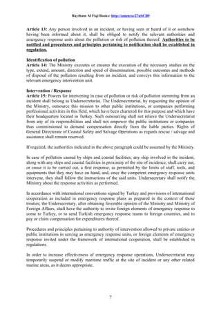 Haytham Al Fiqi Books: http://amzn.to/27nSCB9
Article 13: Any person involved in an incident, or having seen or heard of it or somehow
having been informed about it, shall be obliged to notify the relevant authorities and
emergency response units about the pollution or risk of pollution thereof. Authorities to be
notified and procedures and principles pertaining to notification shall be established in
regulation.
Identification of pollution
Article 14: The Ministry executes or ensures the execution of the necessary studies on the
type, extend, amount, direction and speed of dissemination, possible outcomes and methods
of disposal of the pollution resulting from an incident, and conveys this information to the
relevant emergency intervention unit.
Intervention / Response
Article 15: Powers for intervening in case of pollution or risk of pollution stemming from an
incident shall belong to Undersecretariat. The Undersecretariat, by requesting the opinion of
the Ministry, outsource this mission to other public institutions, or companies performing
professional activities in this field, which have been chartered for this purpose and which have
their headquarters located in Turkey. Such outsourcing shall not relieve the Undersecretariat
from any of its responsibilities and shall not empower the public institutions or companies
thus commissioned to demand compensation directly from the liable parties. Rights of
General Directorate of Coastal Safety and Salvage Operations as regards rescue / salvage and
assistance shall remain reserved.
If required, the authorities indicated in the above paragraph could be assumed by the Ministry.
In case of pollution caused by ships and coastal facilities, any ship involved in the incident,
along with any ships and coastal facilities in proximity of the site of incidence, shall carry out,
or cause it to be carried out, a first response, as permitted by the limits of staff, tools, and
equipments that they may have on hand, and, once the competent emergency response units
intervene, they shall follow the instructions of the said units. Undersecretary shall notify the
Ministry about the response activities as performed.
In accordance with international conventions signed by Turkey and provisions of international
cooperation as included in emergency response plans as prepared in the context of those
treaties; the Undersecretary, after obtaining favorable opinion of the Ministry and Ministry of
Foreign Affairs, shall have the authority to invite foreign elements of emergency response to
come to Turkey, or to send Turkish emergency response teams to foreign countries, and to
pay or claim compensation for expenditures thereof.
Procedures and principles pertaining to authority of intervention allowed to private entities or
public institutions in serving as emergency response units, or foreign elements of emergency
response invited under the framework of international cooperation, shall be established in
regulations.
In order to increase effectiveness of emergency response operations, Undersecretariat may
temporarily suspend or modify maritime traffic at the site of incident or any other related
marine areas, as it deems appropriate.
7
 