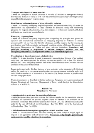 Haytham Al Fiqi Books: http://amzn.to/27nSCB9
Transport and disposal of waste materials
Article 16: Transport of wastes collected at the site of incident to appropriate disposal
facilities and disposal of waste as such shall be carried out in accordance with the principles
as established in emergency response plans.
Identification and rehabilitation of areas affected by pollution
Article 17: Following emergency response operations, the Ministry shall carry out work for
identification and rehabilitation of areas affected by pollution, along with monitoring
programs for purposes of determining long-term impacts of pollution on human health, flora
and fauna, and natural and historical assets.
Emergency response plans
Article 18: National emergency response plan, comprising the principles that pertain to
activities and international cooperation in emergency response to pollution of marine
environment by oil and / or other harmful substances, shall be prepared by the Ministry, in
coordination with Undersecretariat and through obtaining opinion of General Directorate of
Emergency Management of Turkey and other relevant institutions. Procedures and
principles pertaining to preparation of national emergency response plan and
emergency plans at local and regional level shall be established in regulation.
Coordination at times of emergency administration
Article 19: In case transition is made to emergency administration because of an incident
under this Law upon request of the Ministry pursuant to Article 11/A in Law No: 3056 of
October 10th
, 1984; emergency response units to be authorized under this Law shall serve as
elements of the centers to be formed.
In case an incident under this Law happens to have an impact on the shores as well, albeit not
calling for transition to emergency administration, emergency response unit to be authorized
under this Law shall serve as an element of the centers to be formed pursuant to provisions of
the first Paragraphs above.
Under circumstances as described in the first and second Paragraphs above, representatives of
General Directorate of Emergency Management of Turkey shall also join the Commission
referred to in Article 10.
Section Five
Miscellaneous Provisions
Appointment of an arbitrator for resolution of disputes
Article 20: In case of an agreement between the Undersecretariat and the responsible party or
quarantor, the settlement of possible disputes could be referred to an arbitrator or an
arbitration committee. The arbitrator executes the Turkish Law. The arbitration is subject to
either to the Law of Code of Civil Procedures ( Law No. 1086 ) or to the International
Arbitration Law ( Law No. 4686)
Admission of vessels in danger to appropriate and safe maritime areas
Article 21: Undersecretariat shall have the authority to admit a ship in danger, upon its
request, to an appropriate and safe marine area. Procedures and principles pertaining to
such admission shall be established in regulation.
8
 
