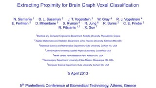 Extracting Proximity for Brain Graph Voxel Classiﬁcation

 N. Sismanis 1 D. L. Sussman 2 J. T. Vogelstein 3 W. Gray 4 R. J. Vogelstein 4
E. Perlman 5 D. Mhembere 5 S. Ryman 6 R. Jung 6 R. Burns 2 C. E. Priebe 2
                           N. Pitsianis 1,7 X. Sun 7

                 1
                     Electrical and Computer Engineering Department, Aristotle University, Thessaloniki, Greece
             2
                 Applied Mathematics and Statistics Department, Johns Hopkins University, Baltimore MD, USA
                       3
                           Statistical Science and Mathematics Department, Duke University, Durham NC, USA
                                  4
                                      Johns Hopkins University, Applied Physics Laboratory, Laurel MD, USA
                                              5
                                                  HHMI Janelia Farm Research Park, Ashburn VA, USA
                             6
                                 Neurosurgery Department, University of New Mexico, Albuquerque NM, USA
                                      7
                                          Computer Science Department, Duke University, Durham NC, USA



                                                               5 April 2013


    5th Panhellenic Conference of Biomedical Technology, Athens, Greece
 
