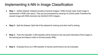 Implementing k-NN in Image Classification
● Step 1 – Gather Dataset: Dataset consists of several images(~1000) of each class. Each image is
represented in RGB color space. They are pre-processed by resizing it to 32x32 pixels.Therefore the
resized image with RGB channels has 32x32x3=3072 integers.
● Step 2 – Split the Dataset: Split half of the dataset for training and other half for testing.
● Step 3 – Train the Classifier: k-NN classifier will be trained on the raw pixel intensities of the images in
the training set and feature matrix is formed.(nearly~9Mb)
● Step 4 – Evaluate:Once our k-NN classifier is trained, performance can be evaluated.
 
