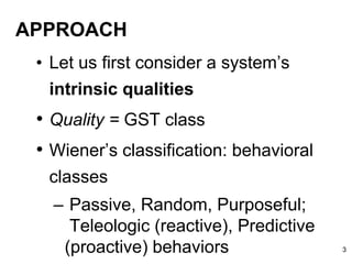 APPROACH
• Let us first consider a system’s
intrinsic qualities
• Quality = GST class
• Wiener’s classification: behavioral
classes
– Passive, Random, Purposeful;
Teleologic (reactive), Predictive
(proactive) behaviors 3
 