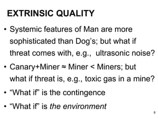 EXTRINSIC QUALITY
• Systemic features of Man are more
sophisticated than Dog’s; but what if
threat comes with, e.g., ultrasonic noise?
• Canary+Miner ≈ Miner < Miners; but
what if threat is, e.g., toxic gas in a mine?
• “What if” is the contingence
• “What if” is the environment
8
 