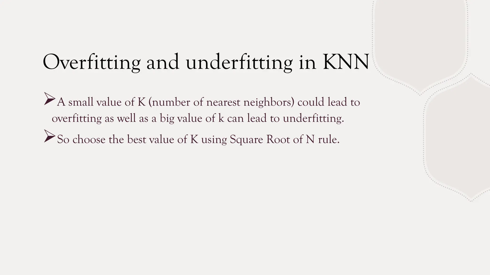 Overfitting and underfitting in KNN
A small value of K (number of nearest neighbors) could lead to
overfitting as well as a big value of k can lead to underfitting.
So choose the best value of K using Square Root of N rule.
 