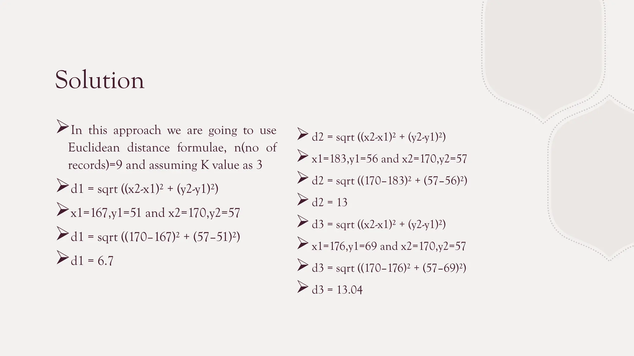 Solution
In this approach we are going to use
Euclidean distance formulae, n(no of
records)=9 and assuming K value as 3
d1 = sqrt ((x2-x1)² + (y2-y1)²)
x1=167,y1=51 and x2=170,y2=57
d1 = sqrt ((170–167)² + (57–51)²)
d1 = 6.7
d2 = sqrt ((x2-x1)² + (y2-y1)²)
x1=183,y1=56 and x2=170,y2=57
d2 = sqrt ((170–183)² + (57–56)²)
d2 = 13
d3 = sqrt ((x2-x1)² + (y2-y1)²)
x1=176,y1=69 and x2=170,y2=57
d3 = sqrt ((170–176)² + (57–69)²)
d3 = 13.04
 