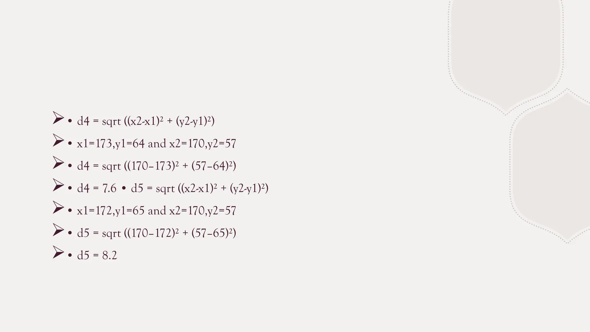 • d4 = sqrt ((x2-x1)² + (y2-y1)²)
• x1=173,y1=64 and x2=170,y2=57
• d4 = sqrt ((170–173)² + (57–64)²)
• d4 = 7.6 • d5 = sqrt ((x2-x1)² + (y2-y1)²)
• x1=172,y1=65 and x2=170,y2=57
• d5 = sqrt ((170–172)² + (57–65)²)
• d5 = 8.2
 