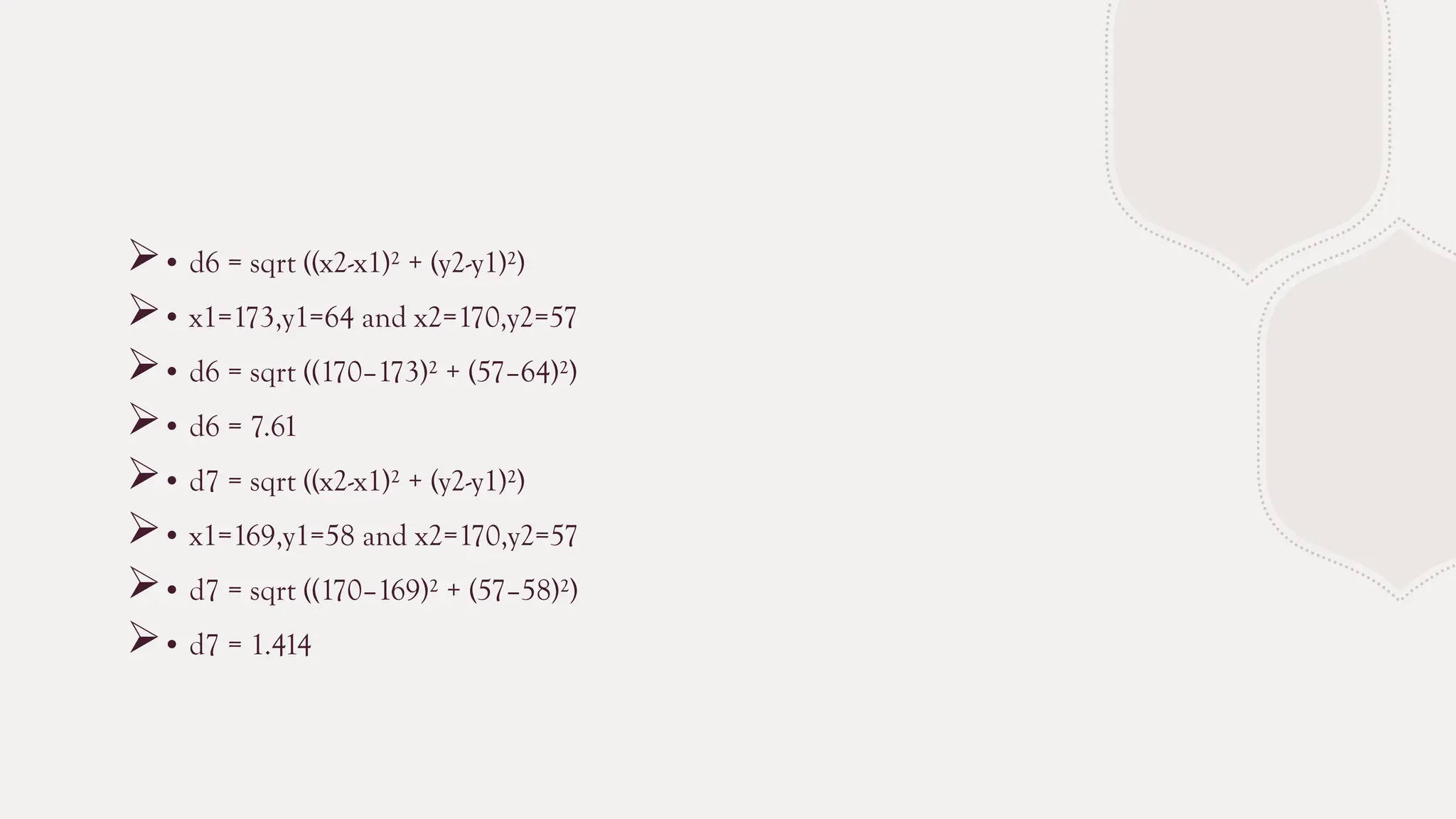 • d6 = sqrt ((x2-x1)² + (y2-y1)²)
• x1=173,y1=64 and x2=170,y2=57
• d6 = sqrt ((170–173)² + (57–64)²)
• d6 = 7.61
• d7 = sqrt ((x2-x1)² + (y2-y1)²)
• x1=169,y1=58 and x2=170,y2=57
• d7 = sqrt ((170–169)² + (57–58)²)
• d7 = 1.414
 