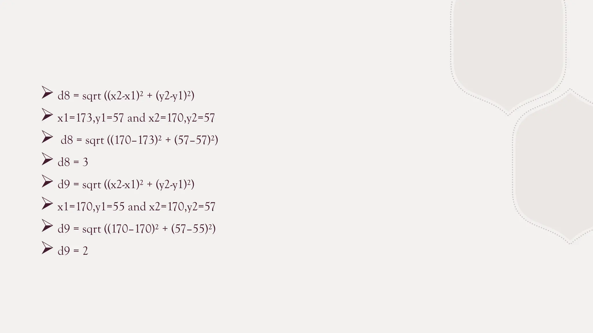  d8 = sqrt ((x2-x1)² + (y2-y1)²)
 x1=173,y1=57 and x2=170,y2=57
 d8 = sqrt ((170–173)² + (57–57)²)
 d8 = 3
 d9 = sqrt ((x2-x1)² + (y2-y1)²)
 x1=170,y1=55 and x2=170,y2=57
 d9 = sqrt ((170–170)² + (57–55)²)
 d9 = 2
 
