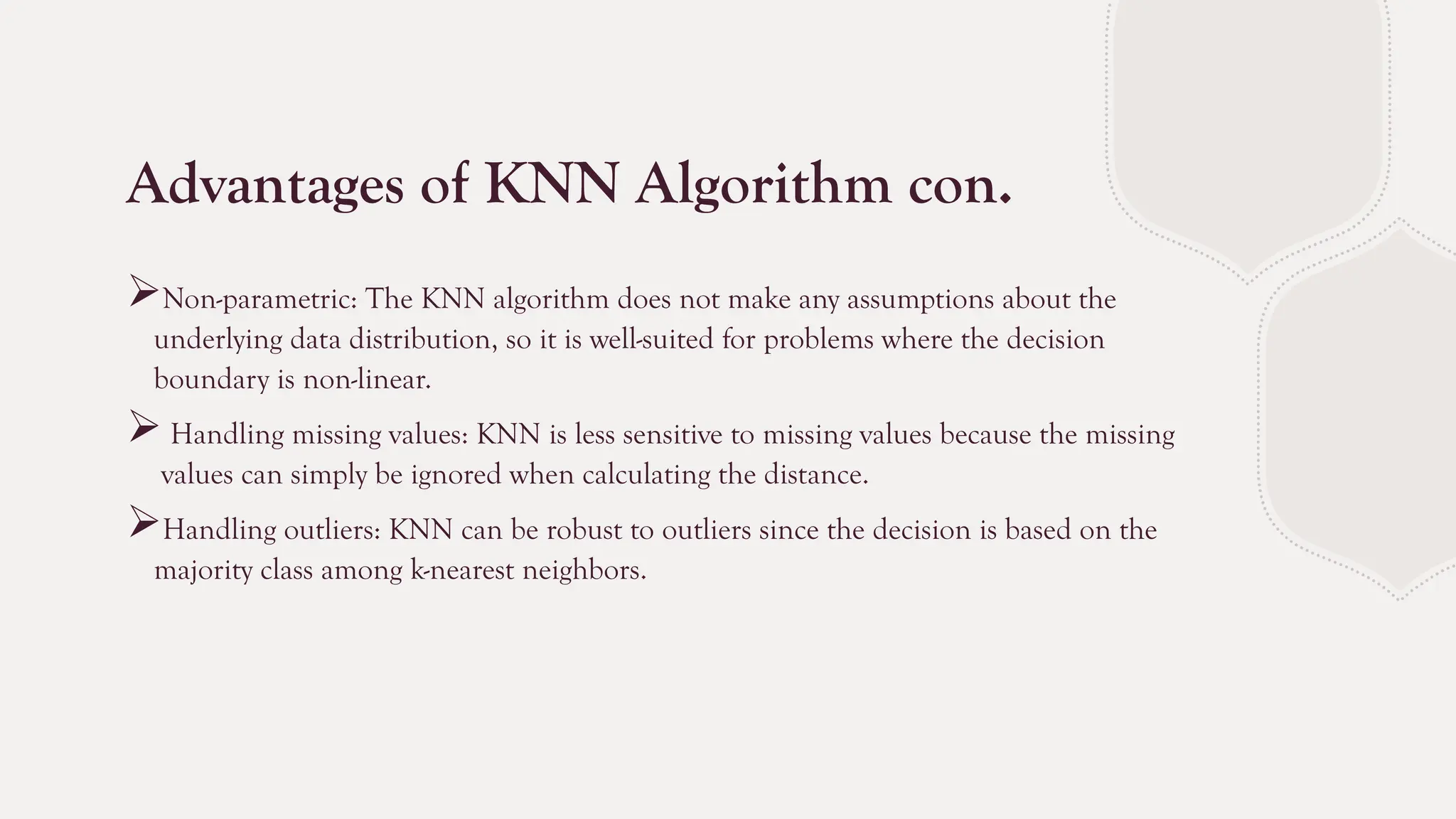 Advantages of KNN Algorithm con.
Non-parametric: The KNN algorithm does not make any assumptions about the
underlying data distribution, so it is well-suited for problems where the decision
boundary is non-linear.
 Handling missing values: KNN is less sensitive to missing values because the missing
values can simply be ignored when calculating the distance.
Handling outliers: KNN can be robust to outliers since the decision is based on the
majority class among k-nearest neighbors.
 