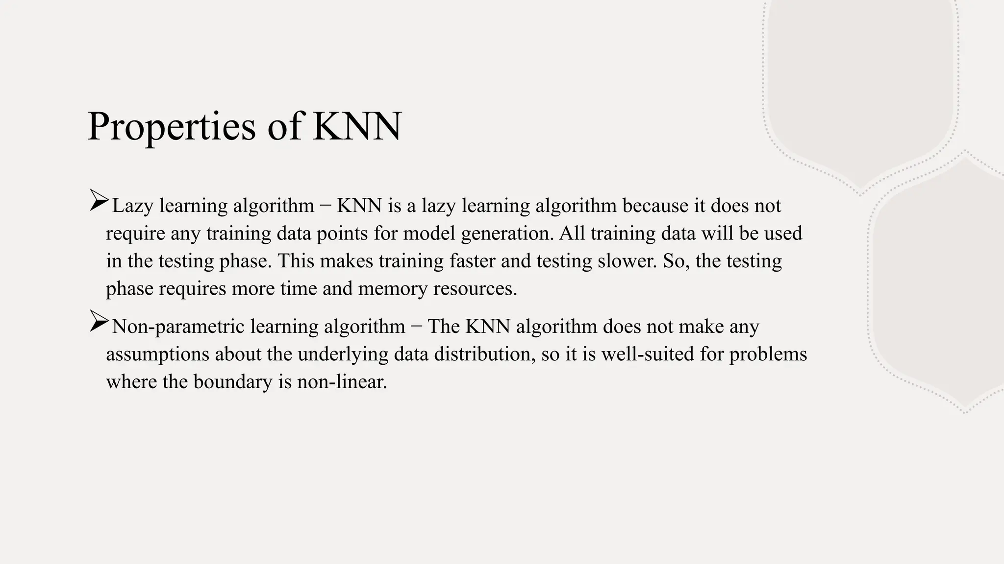 Properties of KNN
Lazy learning algorithm − KNN is a lazy learning algorithm because it does not
require any training data points for model generation. All training data will be used
in the testing phase. This makes training faster and testing slower. So, the testing
phase requires more time and memory resources.
Non-parametric learning algorithm − The KNN algorithm does not make any
assumptions about the underlying data distribution, so it is well-suited for problems
where the boundary is non-linear.
 