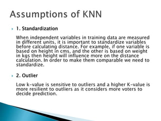  1. Standardization
When independent variables in training data are measured
in different units, it is important to standardize variables
before calculating distance. For example, if one variable is
based on height in cms, and the other is based on weight
in kgs then height will influence more on the distance
calculation. In order to make them comparable we need to
standardize.
 2. Outlier
Low k-value is sensitive to outliers and a higher K-value is
more resilient to outliers as it considers more voters to
decide prediction.
 