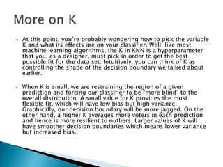  At this point, you’re probably wondering how to pick the variable
K and what its effects are on your classifier. Well, like most
machine learning algorithms, the K in KNN is a hyperparameter
that you, as a designer, must pick in order to get the best
possible fit for the data set. Intuitively, you can think of K as
controlling the shape of the decision boundary we talked about
earlier.
 When K is small, we are restraining the region of a given
prediction and forcing our classifier to be “more blind” to the
overall distribution. A small value for K provides the most
flexible fit, which will have low bias but high variance.
Graphically, our decision boundary will be more jagged. On the
other hand, a higher K averages more voters in each prediction
and hence is more resilient to outliers. Larger values of K will
have smoother decision boundaries which means lower variance
but increased bias.
 