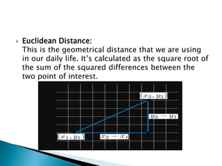  Euclidean Distance:
This is the geometrical distance that we are using
in our daily life. It’s calculated as the square root of
the sum of the squared differences between the
two point of interest.
 