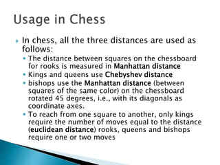  In chess, all the three distances are used as
follows:
 The distance between squares on the chessboard
for rooks is measured in Manhattan distance
 Kings and queens use Chebyshev distance
 bishops use the Manhattan distance (between
squares of the same color) on the chessboard
rotated 45 degrees, i.e., with its diagonals as
coordinate axes.
 To reach from one square to another, only kings
require the number of moves equal to the distance
(euclidean distance) rooks, queens and bishops
require one or two moves
 
