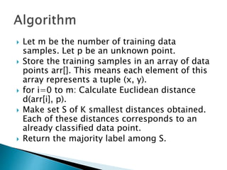  Let m be the number of training data
samples. Let p be an unknown point.
 Store the training samples in an array of data
points arr[]. This means each element of this
array represents a tuple (x, y).
 for i=0 to m: Calculate Euclidean distance
d(arr[i], p).
 Make set S of K smallest distances obtained.
Each of these distances corresponds to an
already classified data point.
 Return the majority label among S.
 