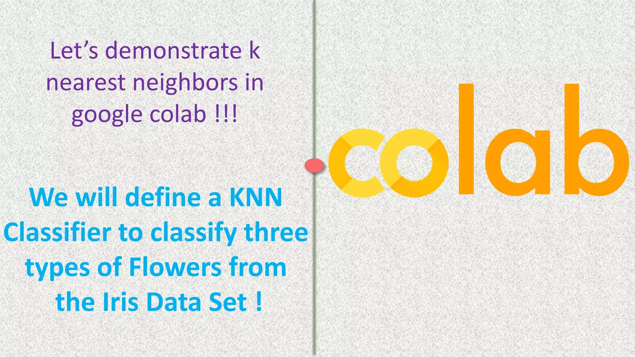 We will define a KNN
Classifier to classify three
types of Flowers from
the Iris Data Set !
Let’s demonstrate k
nearest neighbors in
google colab !!!
 