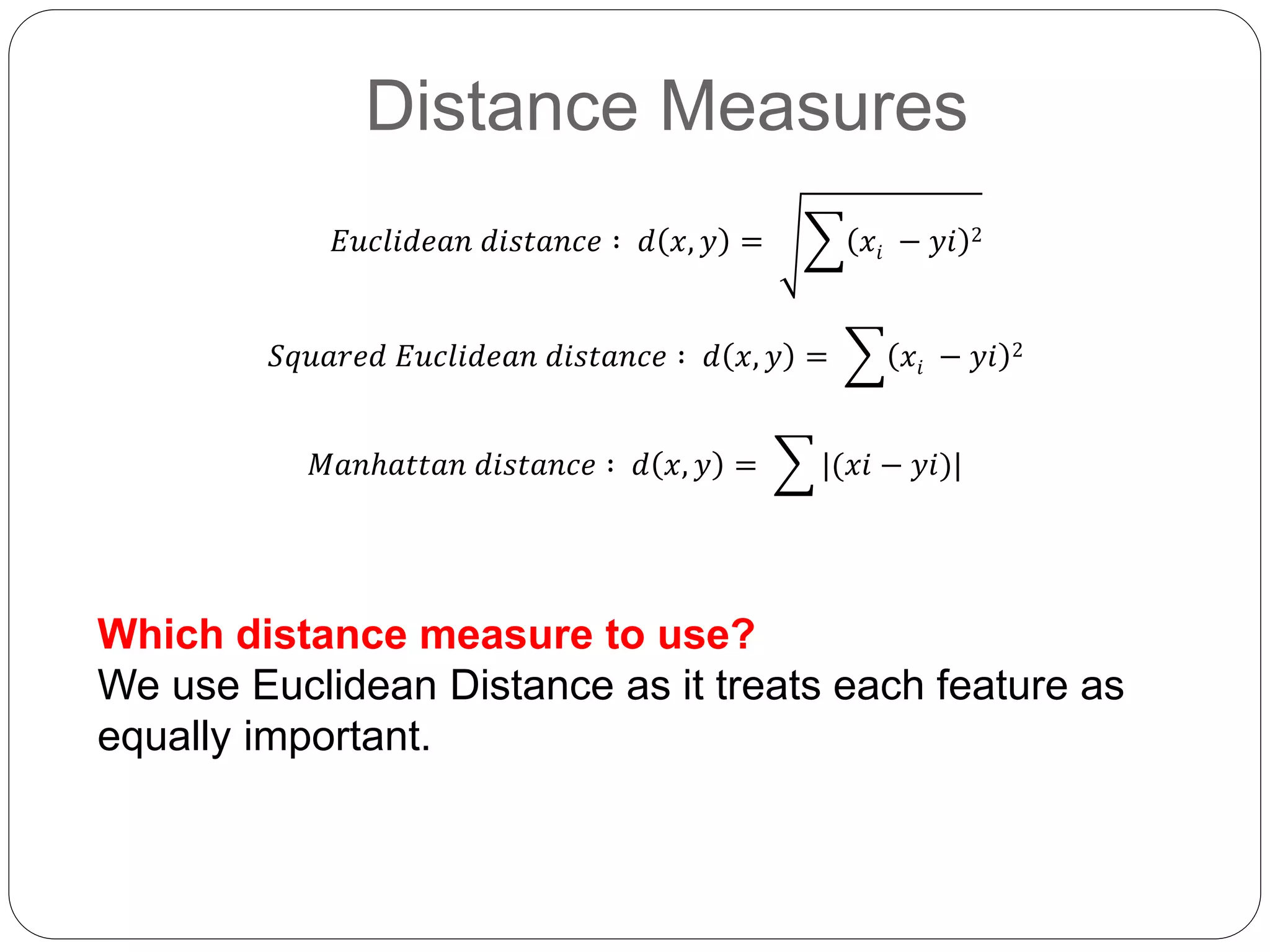 Distance Measures
Which distance measure to use?
We use Euclidean Distance as it treats each feature as
equally important.
𝐸𝑢𝑐𝑙𝑖𝑑𝑒𝑎𝑛 𝑑𝑖𝑠𝑡𝑎𝑛𝑐𝑒 ∶ 𝑑 𝑥, 𝑦 = 𝑥𝑖 − 𝑦𝑖 2
𝑆𝑞𝑢𝑎𝑟𝑒𝑑 𝐸𝑢𝑐𝑙𝑖𝑑𝑒𝑎𝑛 𝑑𝑖𝑠𝑡𝑎𝑛𝑐𝑒 ∶ 𝑑 𝑥, 𝑦 = 𝑥𝑖 − 𝑦𝑖 2
𝑀𝑎𝑛ℎ𝑎𝑡𝑡𝑎𝑛 𝑑𝑖𝑠𝑡𝑎𝑛𝑐𝑒 ∶ 𝑑 𝑥, 𝑦 = |(𝑥𝑖 − 𝑦𝑖)|
 