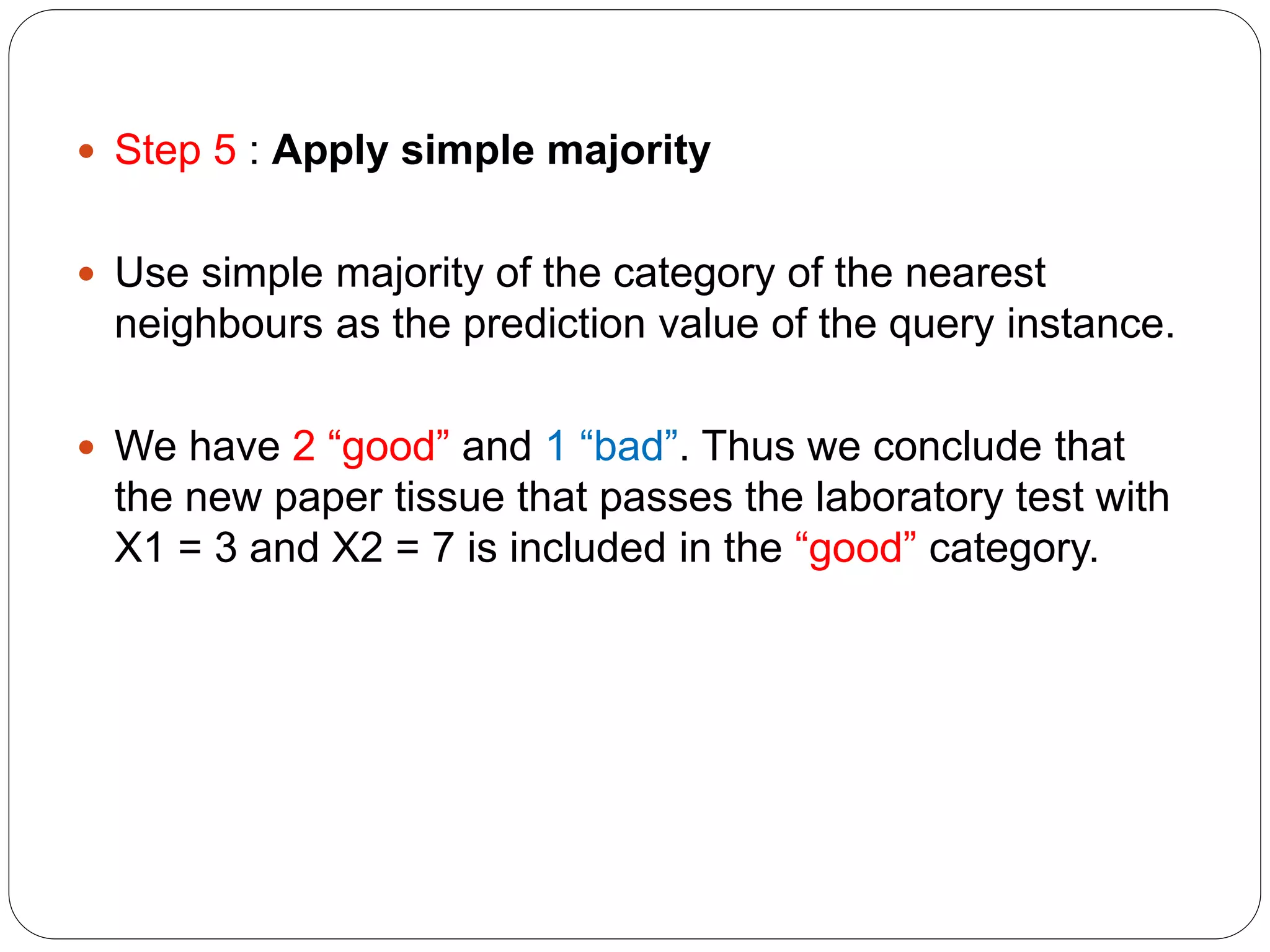  Step 5 : Apply simple majority
 Use simple majority of the category of the nearest
neighbours as the prediction value of the query instance.
 We have 2 “good” and 1 “bad”. Thus we conclude that
the new paper tissue that passes the laboratory test with
X1 = 3 and X2 = 7 is included in the “good” category.
 