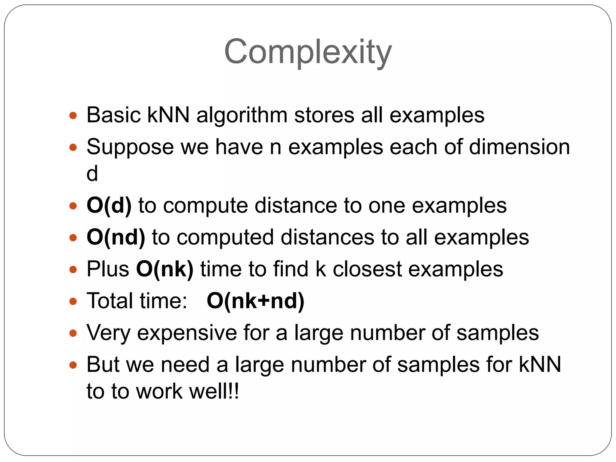Complexity
 Basic kNN algorithm stores all examples
 Suppose we have n examples each of dimension
d
 O(d) to compute distance to one examples
 O(nd) to computed distances to all examples
 Plus O(nk) time to find k closest examples
 Total time: O(nk+nd)
 Very expensive for a large number of samples
 But we need a large number of samples for kNN
to to work well!!
 
