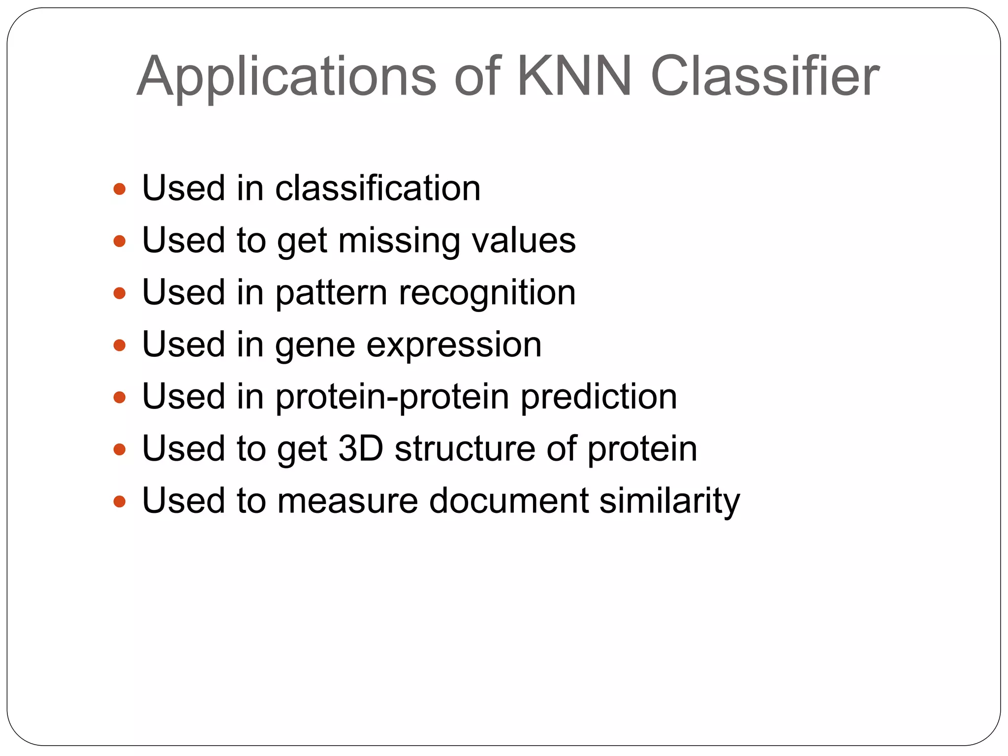 Applications of KNN Classifier
 Used in classification
 Used to get missing values
 Used in pattern recognition
 Used in gene expression
 Used in protein-protein prediction
 Used to get 3D structure of protein
 Used to measure document similarity
 