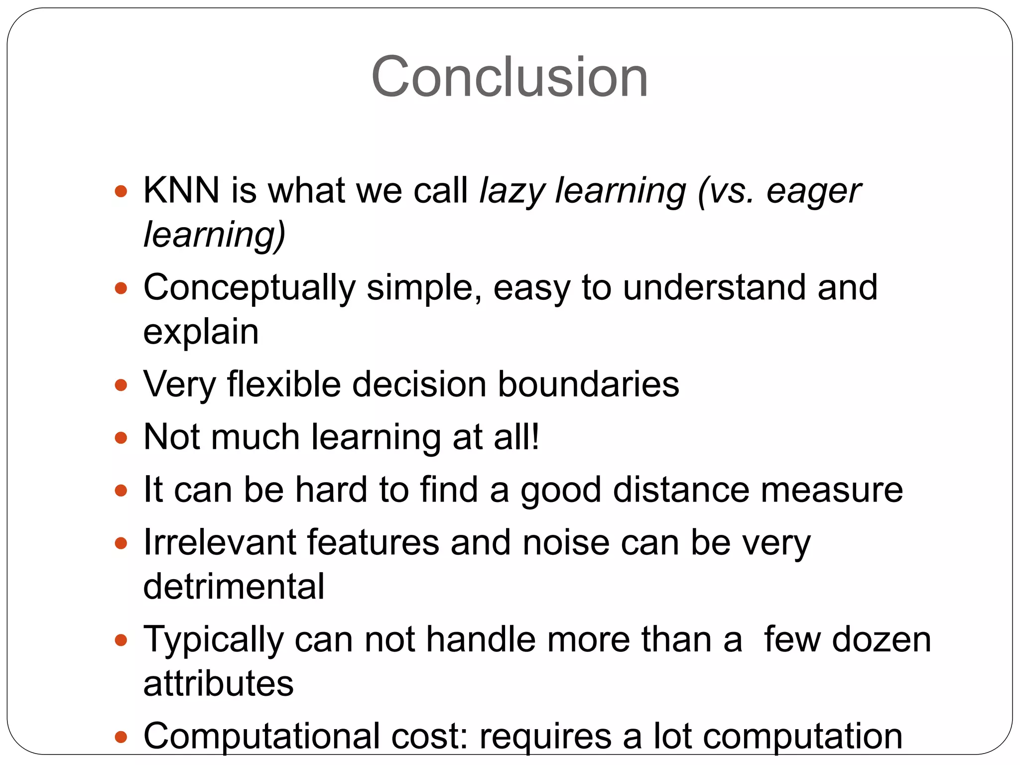 Conclusion
 KNN is what we call lazy learning (vs. eager
learning)
 Conceptually simple, easy to understand and
explain
 Very flexible decision boundaries
 Not much learning at all!
 It can be hard to find a good distance measure
 Irrelevant features and noise can be very
detrimental
 Typically can not handle more than a few dozen
attributes
 Computational cost: requires a lot computation
 