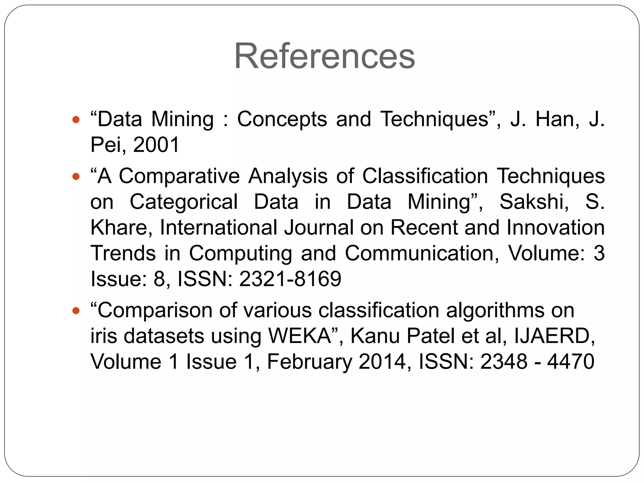 References
 “Data Mining : Concepts and Techniques”, J. Han, J.
Pei, 2001
 “A Comparative Analysis of Classification Techniques
on Categorical Data in Data Mining”, Sakshi, S.
Khare, International Journal on Recent and Innovation
Trends in Computing and Communication, Volume: 3
Issue: 8, ISSN: 2321-8169
 “Comparison of various classification algorithms on
iris datasets using WEKA”, Kanu Patel et al, IJAERD,
Volume 1 Issue 1, February 2014, ISSN: 2348 - 4470
 